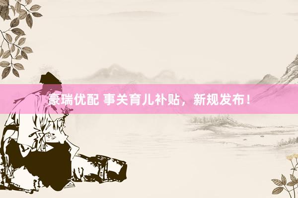 豪瑞优配 事关育儿补贴，新规发布！