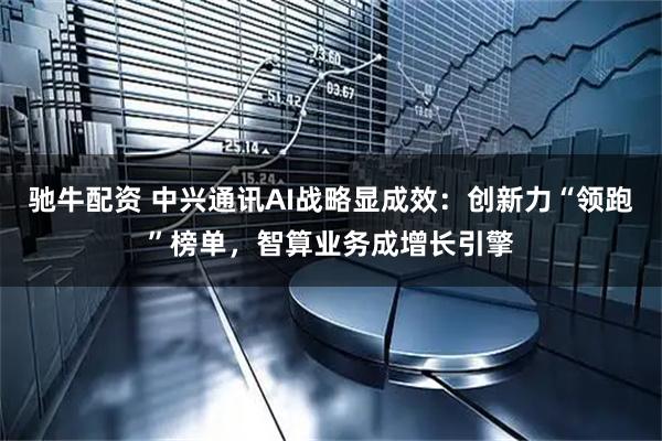驰牛配资 中兴通讯AI战略显成效：创新力“领跑”榜单，智算业务成增长引擎
