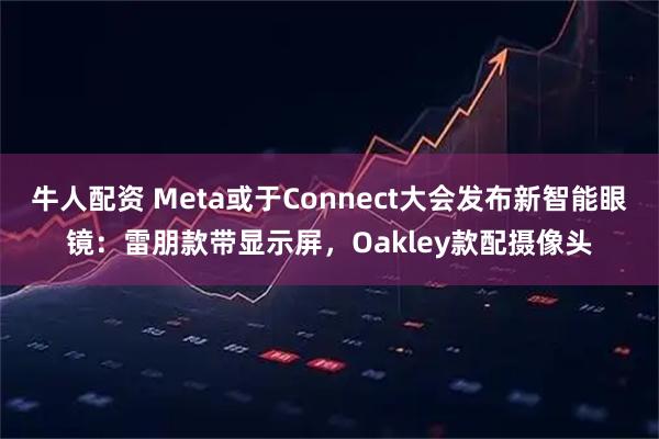 牛人配资 Meta或于Connect大会发布新智能眼镜：雷朋款带显示屏，Oakley款配摄像头