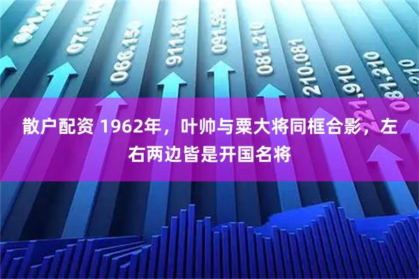 散户配资 1962年，叶帅与粟大将同框合影，左右两边皆是开国名将