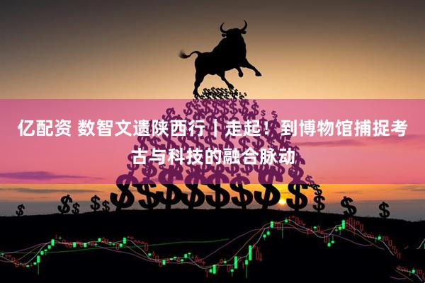 亿配资 数智文遗陕西行｜走起！到博物馆捕捉考古与科技的融合脉动