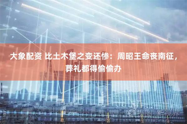 大象配资 比土木堡之变还惨：周昭王命丧南征，葬礼都得偷偷办