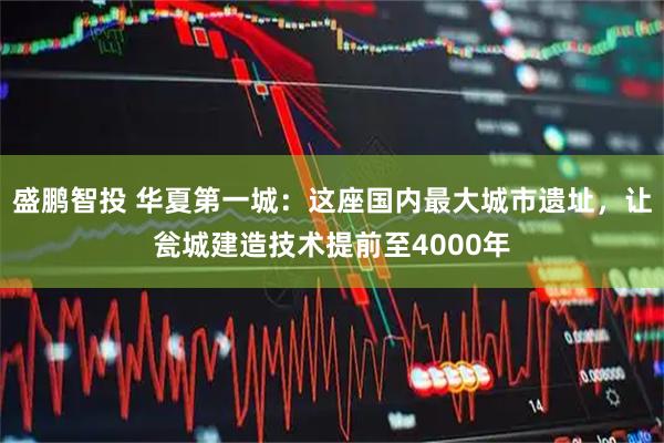 盛鹏智投 华夏第一城：这座国内最大城市遗址，让瓮城建造技术提前至4000年