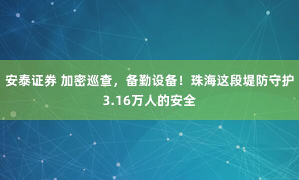 安泰证券 加密巡查，备勤设备！珠海这段堤防守护3.16万人的安全