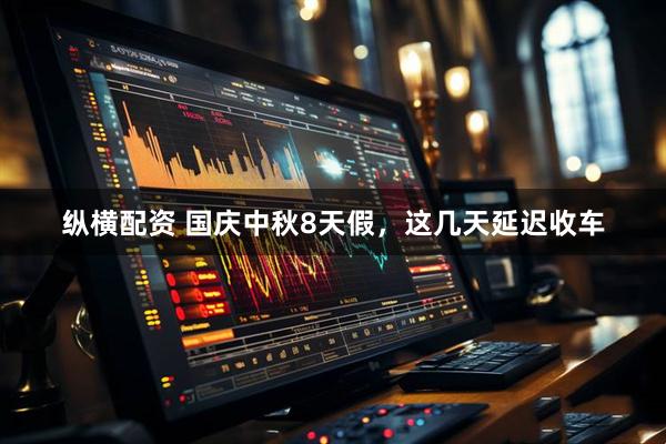 纵横配资 国庆中秋8天假，这几天延迟收车