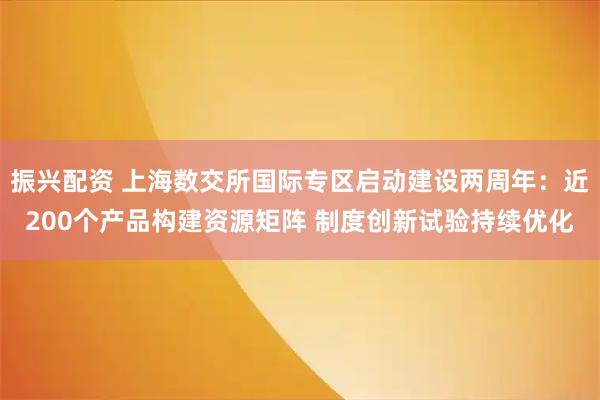 振兴配资 上海数交所国际专区启动建设两周年：近200个产品构建资源矩阵 制度创新试验持续优化