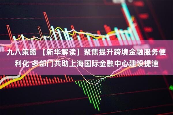 九八策略 【新华解读】聚焦提升跨境金融服务便利化 多部门共助上海国际金融中心建设提速