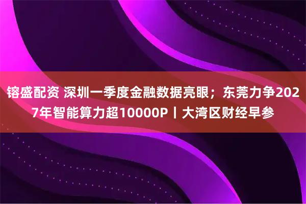 镕盛配资 深圳一季度金融数据亮眼；东莞力争2027年智能算力超10000P丨大湾区财经早参