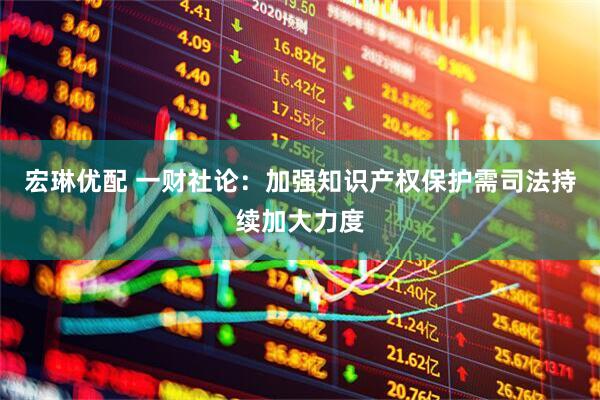 宏琳优配 一财社论：加强知识产权保护需司法持续加大力度