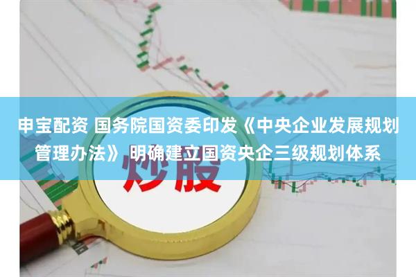 申宝配资 国务院国资委印发《中央企业发展规划管理办法》 明确建立国资央企三级规划体系