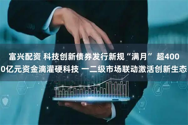 富兴配资 科技创新债券发行新规“满月” 超4000亿元资金滴灌硬科技 一二级市场联动激活创新生态