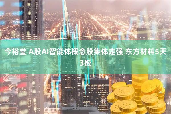 今裕堂 A股AI智能体概念股集体走强 东方材料5天3板