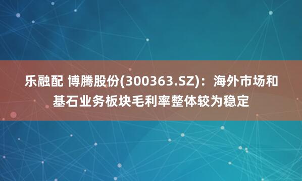 乐融配 博腾股份(300363.SZ)：海外市场和基石业务板块毛利率整体较为稳定