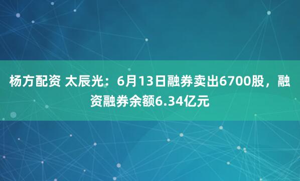 杨方配资 太辰光：6月13日融券卖出6700股，融资融券余额6.34亿元