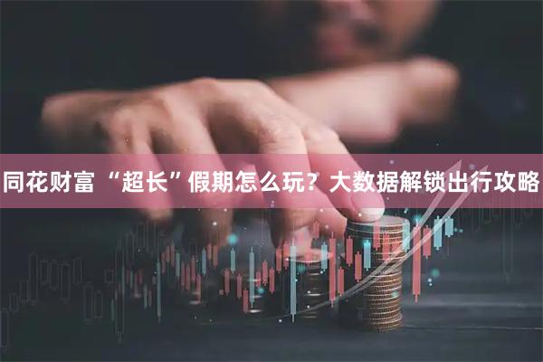 同花财富 “超长”假期怎么玩？大数据解锁出行攻略