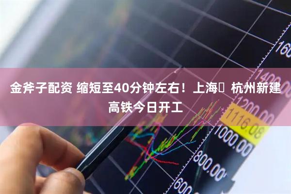 金斧子配资 缩短至40分钟左右！上海⇌杭州新建高铁今日开工