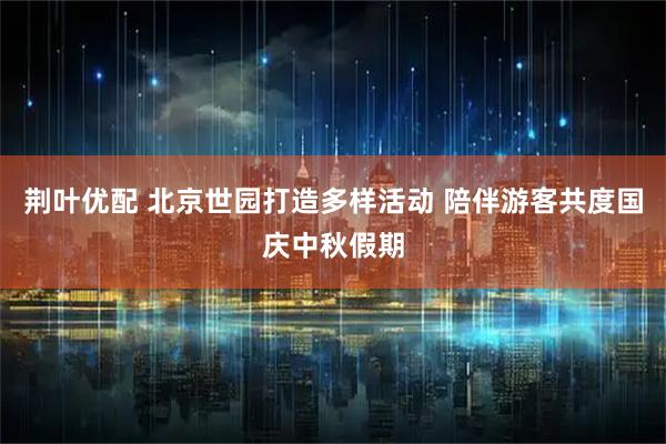 荆叶优配 北京世园打造多样活动 陪伴游客共度国庆中秋假期