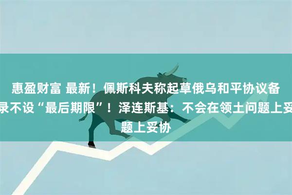 惠盈财富 最新！佩斯科夫称起草俄乌和平协议备忘录不设“最后期限”！泽连斯基：不会在领土问题上妥协