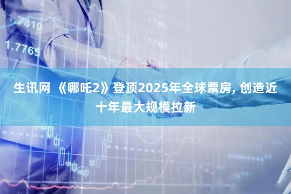 生讯网 《哪吒2》登顶2025年全球票房, 创造近十年最大规模拉新