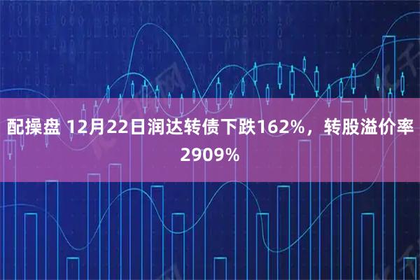 配操盘 12月22日润达转债下跌162%，转股溢价率2909%