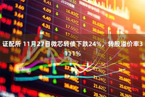 证配所 11月27日微芯转债下跌24%，转股溢价率3111%
